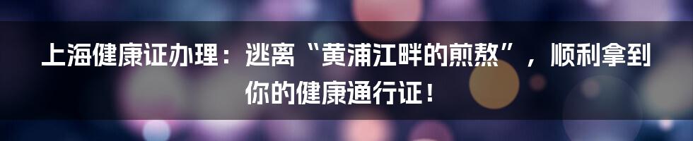 上海健康证办理:逃离“黄浦江畔的煎熬”,顺利拿到你的健康通行证!