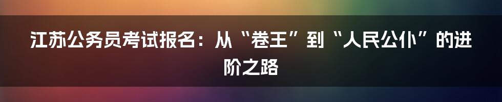 江苏公务员考试报名:从“卷王”到“人民公仆”的进阶之路
