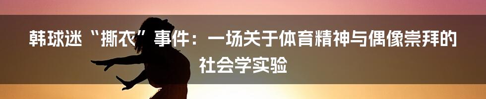 韩球迷“撕衣”事件：一场关于体育精神与偶像崇拜的社会学实验