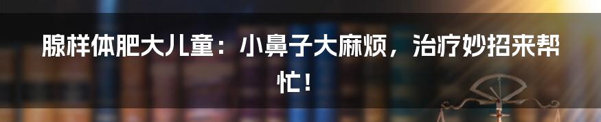 腺样体肥大儿童:小鼻子大麻烦,治疗妙招来帮忙!