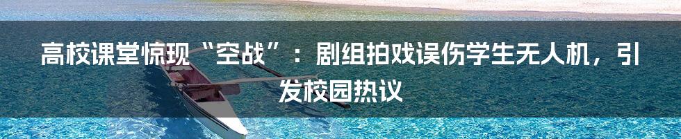 高校课堂惊现“空战”：剧组拍戏误伤学生无人机，引发校园热议