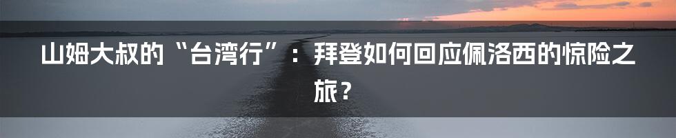 山姆大叔的“台湾行”:拜登如何回应佩洛西的惊险之旅?