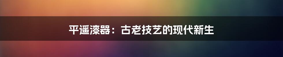 平遥漆器：古老技艺的现代新生