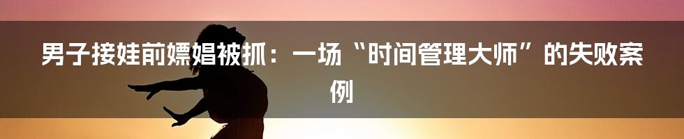 男子接娃前嫖娼被抓:一场“时间管理大师”的失败案例