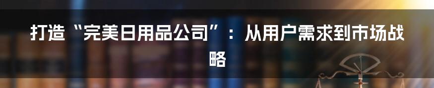 打造“完美日用品公司”:从用户需求到市场战略