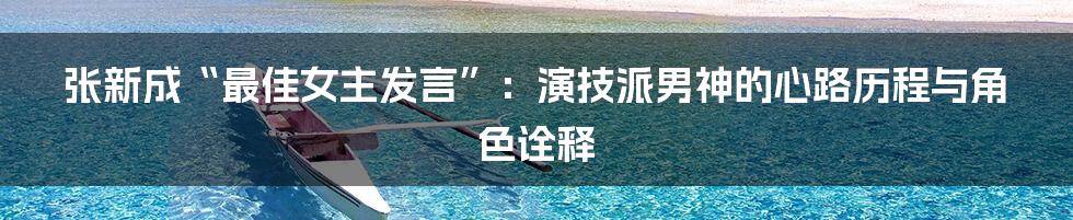 张新成“最佳女主发言”：演技派男神的心路历程与角色诠释