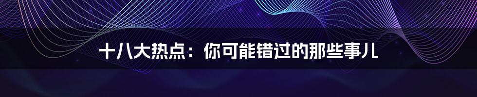 十八大热点:你可能错过的那些事儿