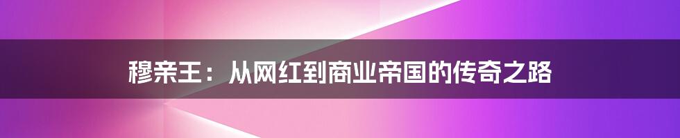 穆亲王:从网红到商业帝国的传奇之路