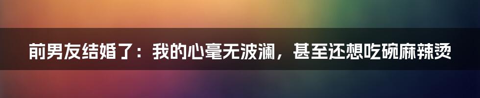 前男友结婚了:我的心毫无波澜,甚至还想吃碗麻辣烫