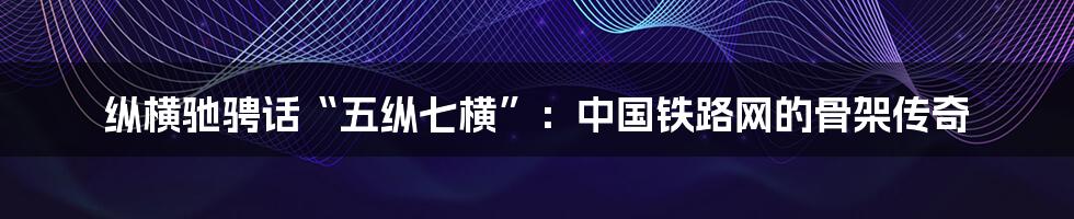 纵横驰骋话“五纵七横”：中国铁路网的骨架传奇