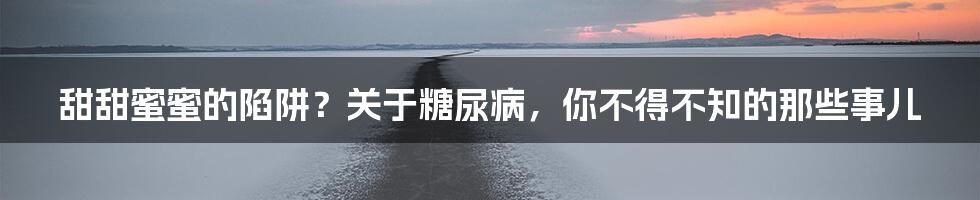 甜甜蜜蜜的陷阱?关于糖尿病,你不得不知的那些事儿