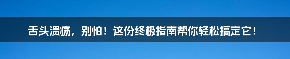 舌头溃疡,别怕!这份终极指南帮你轻松搞定它!