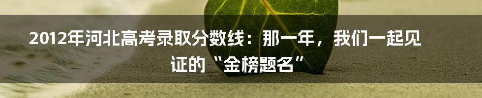 2012年河北高考录取分数线：那一年，我们一起见证的“金榜题名”