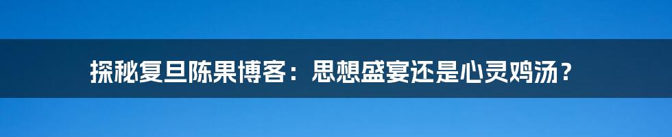 探秘复旦陈果博客：思想盛宴还是心灵鸡汤？