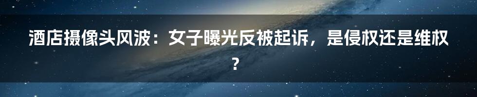 酒店摄像头风波：女子曝光反被起诉，是侵权还是维权？