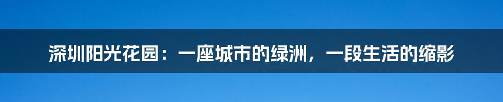 深圳阳光花园：一座城市的绿洲，一段生活的缩影