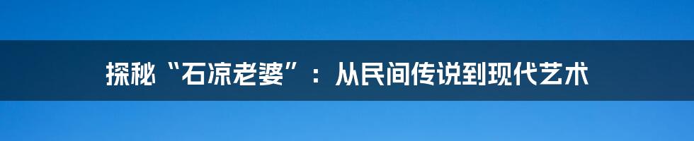 探秘“石凉老婆”：从民间传说到现代艺术