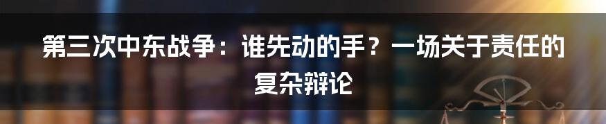 第三次中东战争:谁先动的手?一场关于责任的复杂辩论