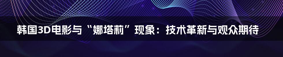 韩国3D电影与“娜塔莉”现象：技术革新与观众期待