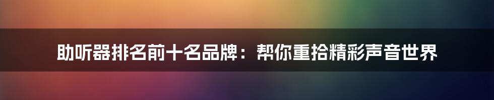 助听器排名前十名品牌:帮你重拾精彩声音世界
