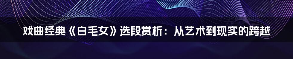 戏曲经典《白毛女》选段赏析:从艺术到现实的跨越