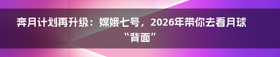 奔月计划再升级:嫦娥七号,2026年带你去看月球“背面”