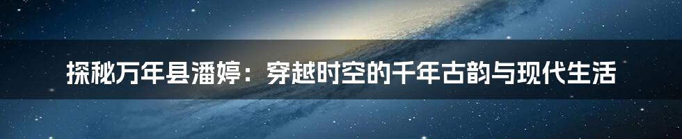 探秘万年县潘婷:穿越时空的千年古韵与现代生活