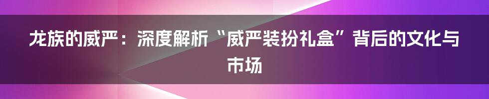 龙族的威严:深度解析“威严装扮礼盒”背后的文化与市场