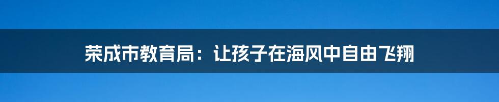 荣成市教育局：让孩子在海风中自由飞翔