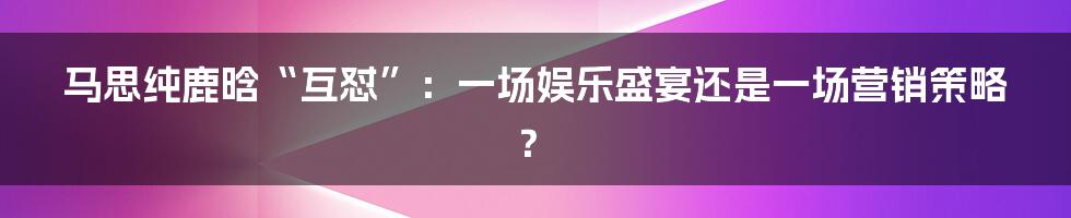 马思纯鹿晗“互怼”：一场娱乐盛宴还是一场营销策略？
