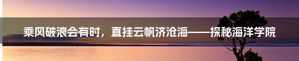 乘风破浪会有时,直挂云帆济沧海——探秘海洋学院
