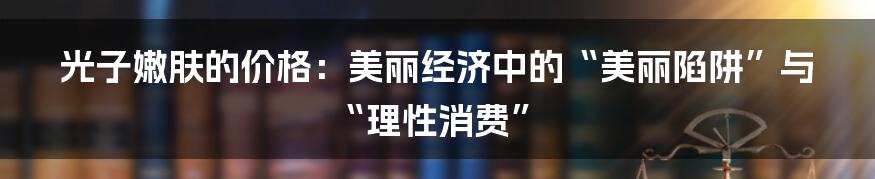 光子嫩肤的价格：美丽经济中的“美丽陷阱”与“理性消费”