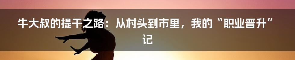 牛大叔的提干之路:从村头到市里,我的“职业晋升”记