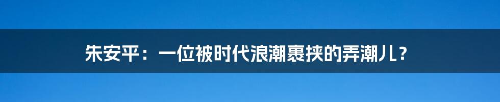朱安平：一位被时代浪潮裹挟的弄潮儿？