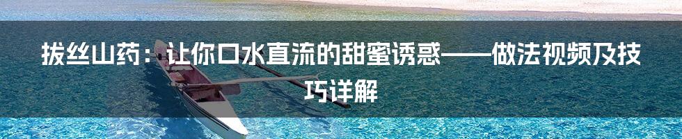 拔丝山药:让你口水直流的甜蜜诱惑——做法视频及技巧详解