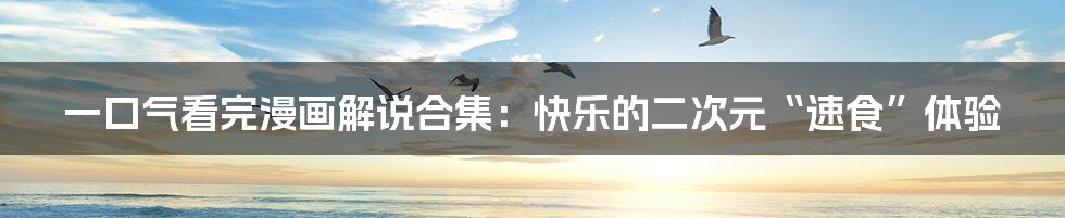 一口气看完漫画解说合集:快乐的二次元“速食”体验