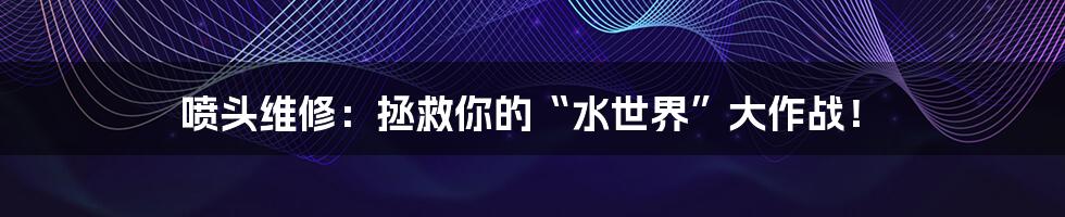 喷头维修:拯救你的“水世界”大作战!