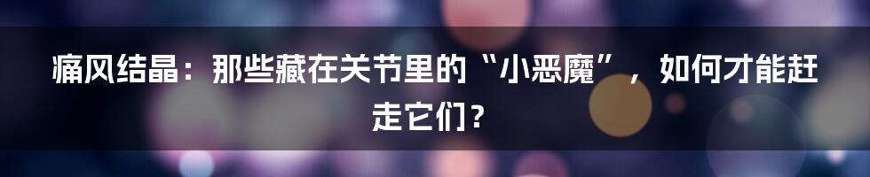 痛风结晶:那些藏在关节里的“小恶魔”,如何才能赶走它们?