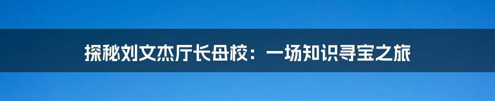 探秘刘文杰厅长母校：一场知识寻宝之旅