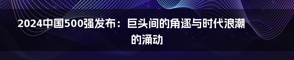 2024中国500强发布：巨头间的角逐与时代浪潮的涌动