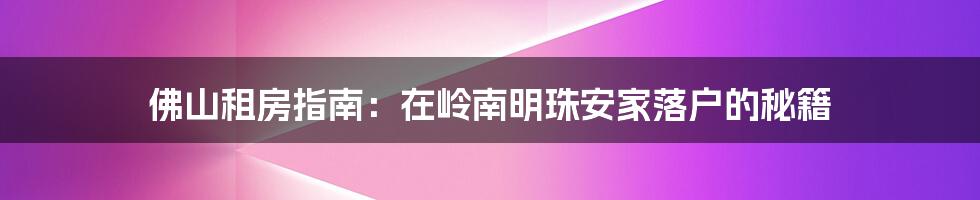 佛山租房指南:在岭南明珠安家落户的秘籍