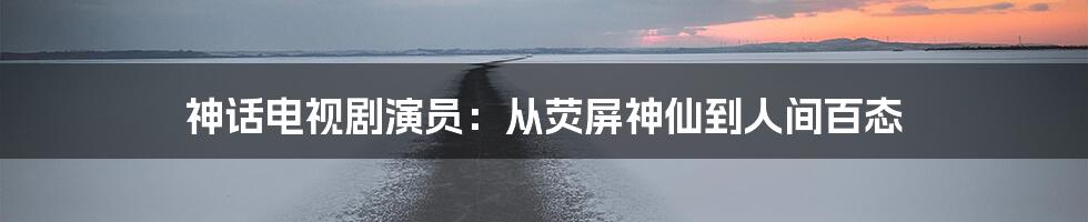 神话电视剧演员：从荧屏神仙到人间百态