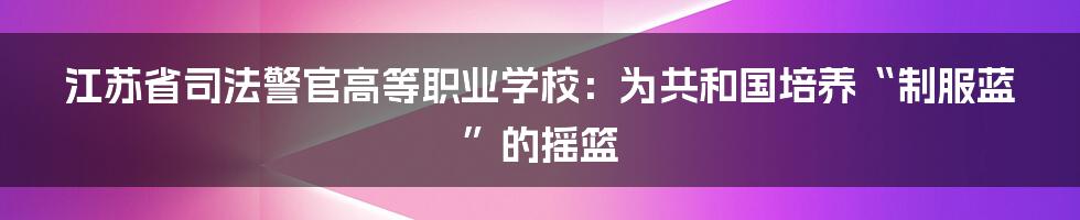 江苏省司法警官高等职业学校：为共和国培养“制服蓝”的摇篮