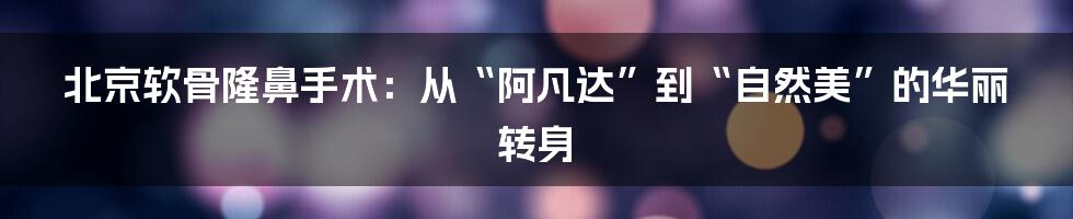 北京软骨隆鼻手术:从“阿凡达”到“自然美”的华丽转身