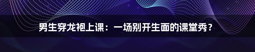 男生穿龙袍上课:一场别开生面的课堂秀?
