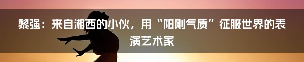 黎强:来自湘西的小伙,用“阳刚气质”征服世界的表演艺术家