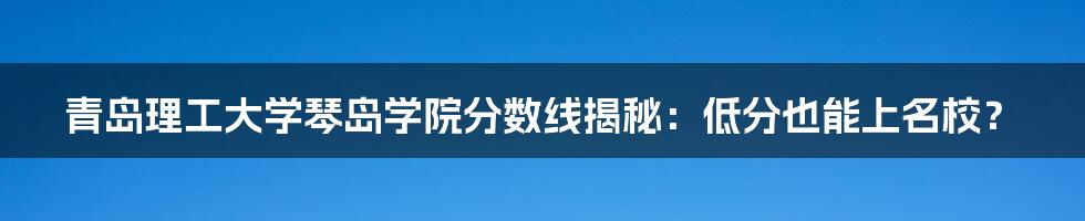 青岛理工大学琴岛学院分数线揭秘:低分也能上名校?