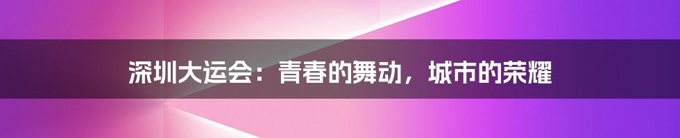 深圳大运会:青春的舞动,城市的荣耀