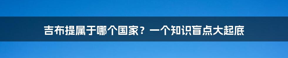 吉布提属于哪个国家?一个知识盲点大起底