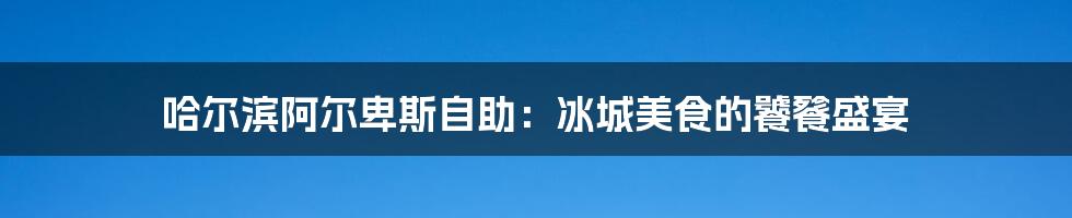 哈尔滨阿尔卑斯自助:冰城美食的饕餮盛宴